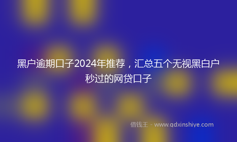 黑户逾期口子2024年推荐，汇总五个无视黑白户秒过的网贷口子