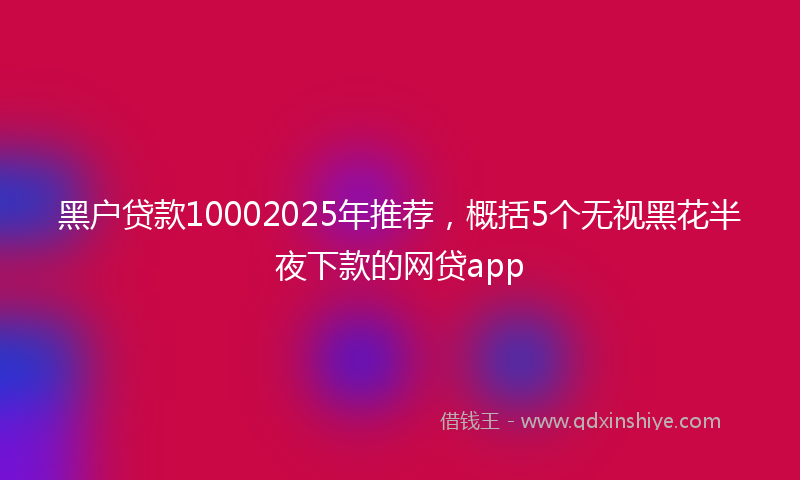 黑户贷款10002025年推荐，概括5个无视黑花半夜下款的网贷app