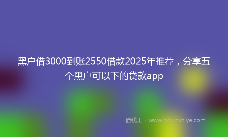 黑户借3000到账2550借款2025年推荐，分享五个黑户可以下的贷款app