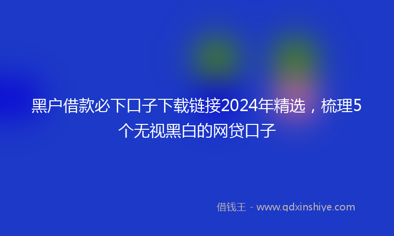 黑户借款必下口子下载链接2024年精选，梳理5个无视黑白的网贷口子