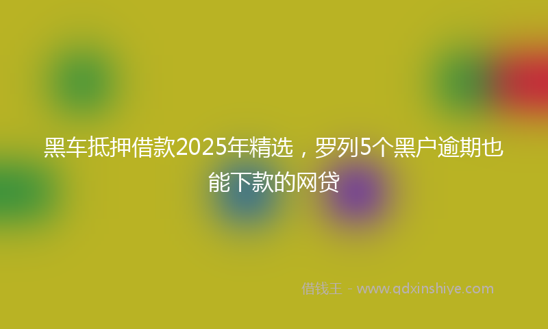 黑车抵押借款2025年精选，罗列5个黑户逾期也能下款的网贷