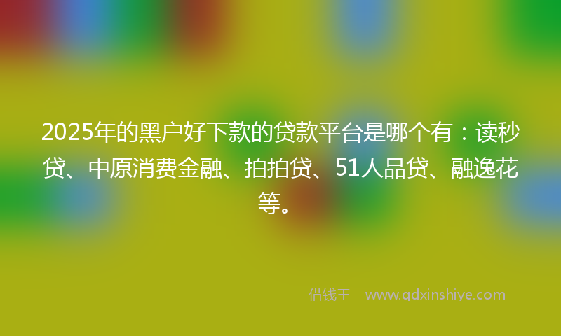 2025年的黑户好下款的贷款平台是哪个有：读秒贷、中原消费金融、拍拍贷、51人品贷、融逸花等。