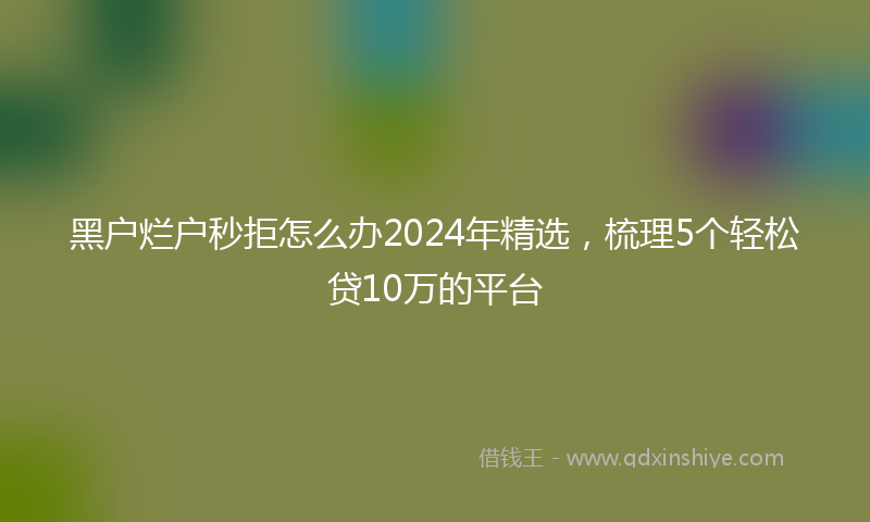 黑户烂户秒拒怎么办2024年精选，梳理5个轻松贷10万的平台