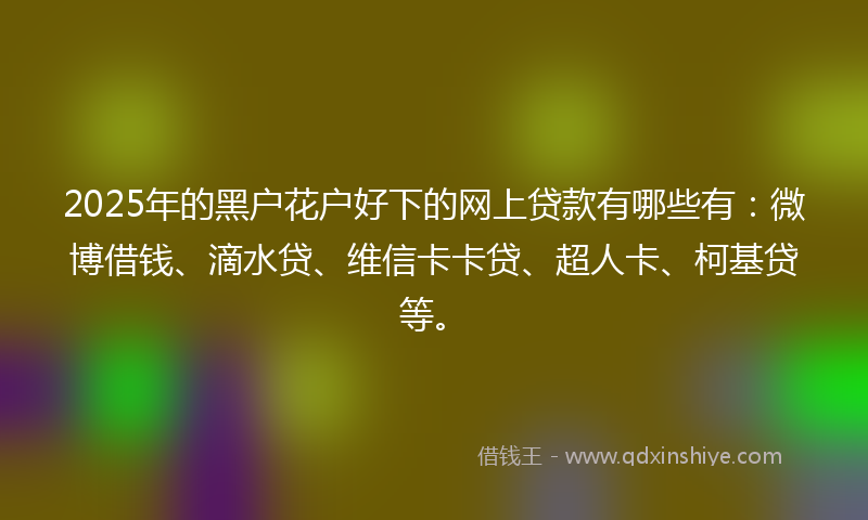 2025年的黑户花户好下的网上贷款有哪些有：微博借钱、滴水贷、维信卡卡贷、超人卡、柯基贷等。
