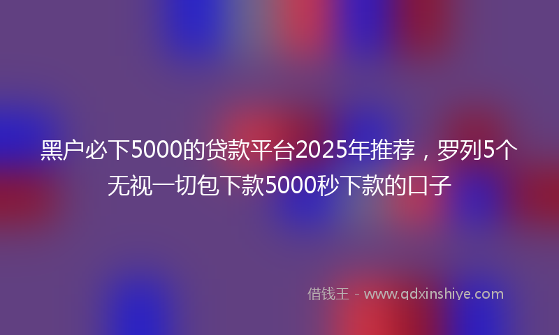 黑户必下5000的贷款平台2025年推荐，罗列5个无视一切包下款5000秒下款的口子