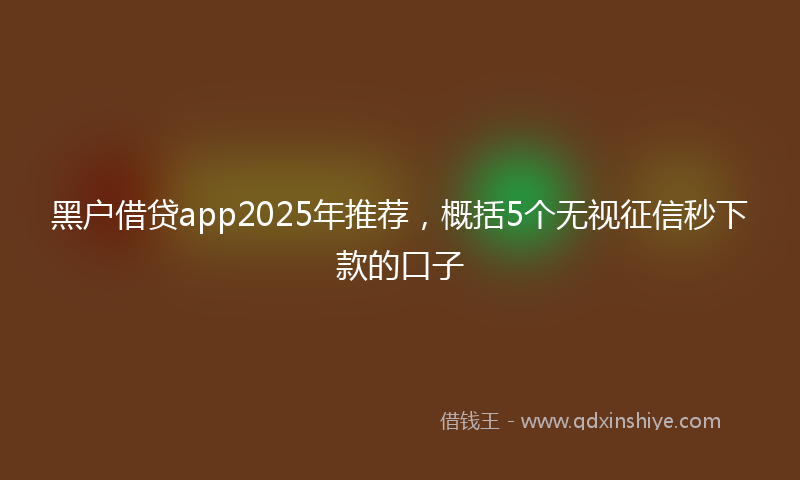黑户借贷app2025年推荐，概括5个无视征信秒下款的口子
