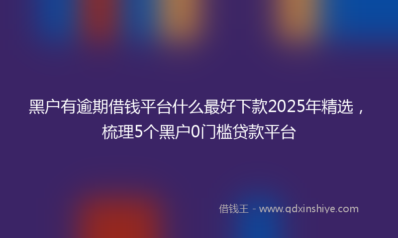 黑户有逾期借钱平台什么最好下款2025年精选，梳理5个黑户0门槛贷款平台