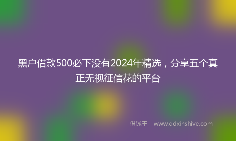 黑户借款500必下没有2024年精选，分享五个真正无视征信花的平台