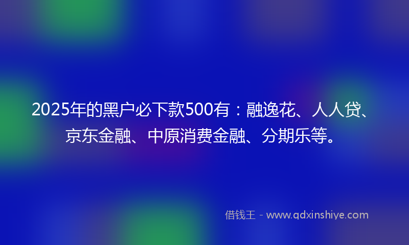 2025年的黑户必下款500有：融逸花、人人贷、京东金融、中原消费金融、分期乐等。