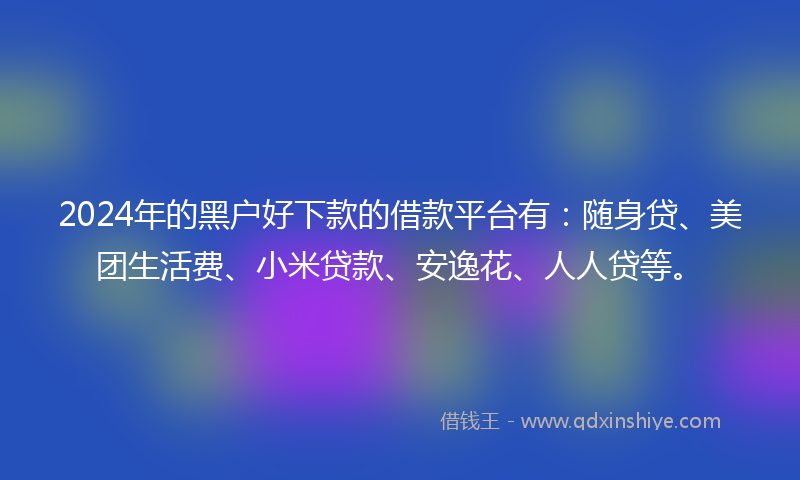 2024年的黑户好下款的借款平台有：随身贷、美团生活费、小米贷款、安逸花、人人贷等。