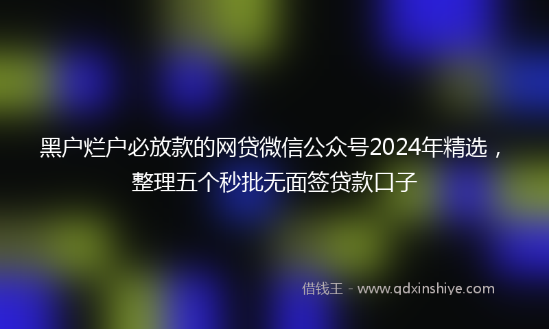 黑户烂户必放款的网贷微信公众号2024年精选，整理五个秒批无面签贷款口子