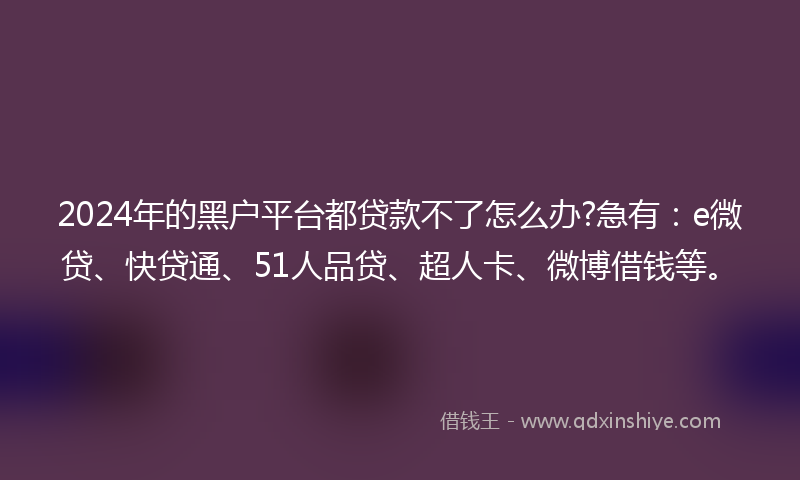 2024年的黑户平台都贷款不了怎么办?急有：e微贷、快贷通、51人品贷、超人卡、微博借钱等。