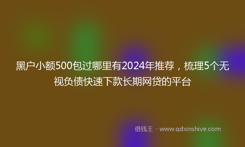 黑户小额500包过哪里有2024年推荐，梳理5个无视负债快速下款长期网贷的平台