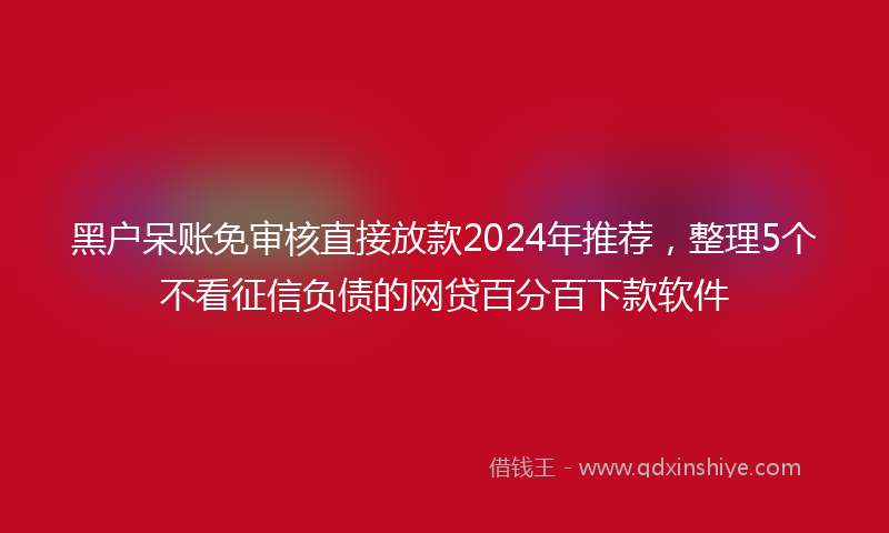 黑户呆账免审核直接放款2024年推荐，整理5个不看征信负债的网贷百分百下款软件