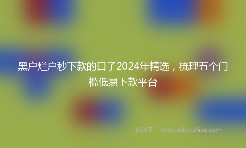 黑户烂户秒下款的口子2024年精选，梳理五个门槛低易下款平台