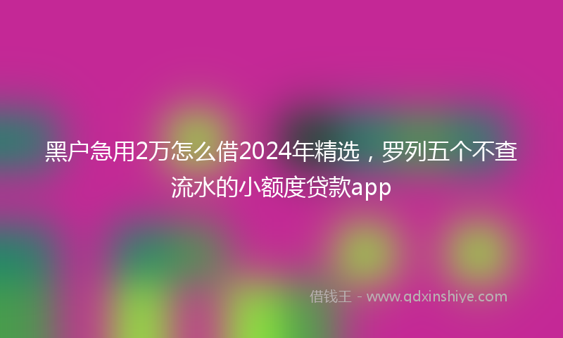黑户急用2万怎么借2024年精选，罗列五个不查流水的小额度贷款app