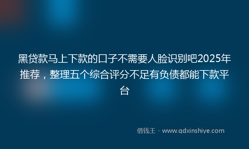 黑贷款马上下款的口子不需要人脸识别吧2025年推荐，整理五个综合评分不足有负债都能下款平台