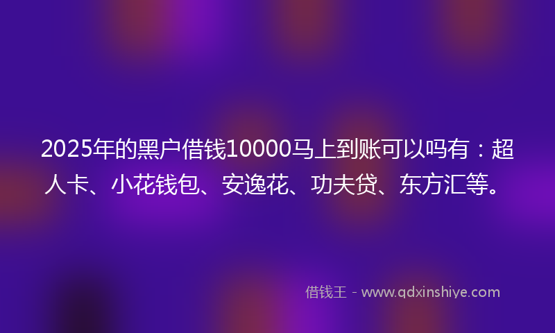 2025年的黑户借钱10000马上到账可以吗有：超人卡、小花钱包、安逸花、功夫贷、东方汇等。