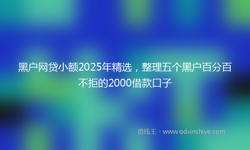 黑户网贷小额2025年精选，整理五个黑户百分百不拒的2000借款口子