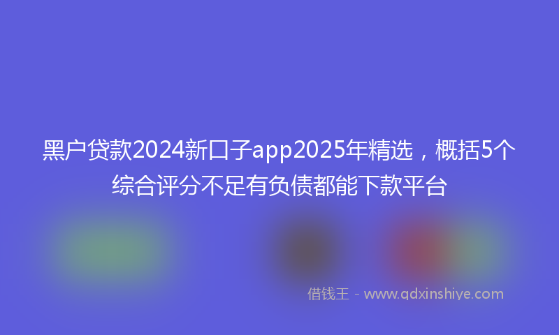 黑户贷款2024新口子app2025年精选，概括5个综合评分不足有负债都能下款平台