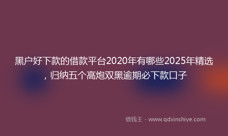 黑户好下款的借款平台2020年有哪些2025年精选，归纳五个高炮双黑逾期必下款口子