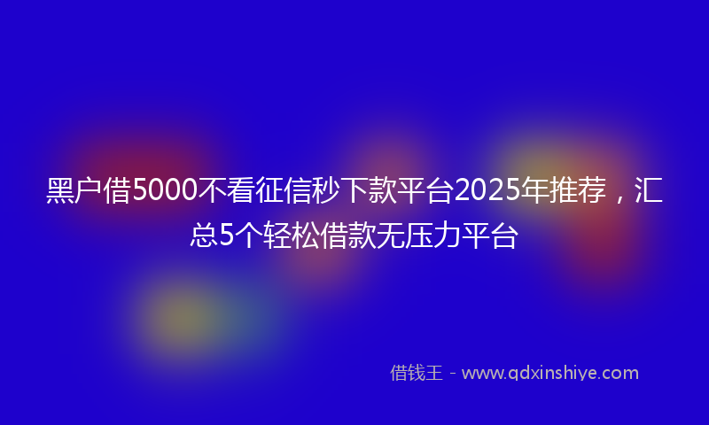 黑户借5000不看征信秒下款平台2025年推荐，汇总5个轻松借款无压力平台
