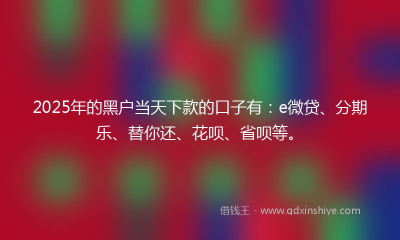 2025年的黑户当天下款的口子有：e微贷、分期乐、替你还、花呗、省呗等。