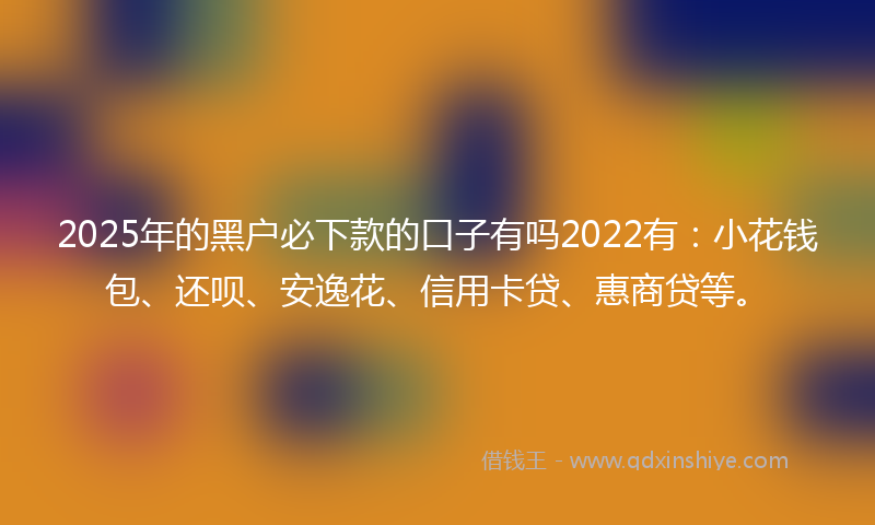 2025年的黑户必下款的口子有吗2022有：小花钱包、还呗、安逸花、信用卡贷、惠商贷等。