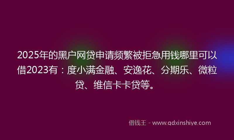 2025年的黑户网贷申请频繁被拒急用钱哪里可以借2023有：度小满金融、安逸花、分期乐、微粒贷、维信卡卡贷等。