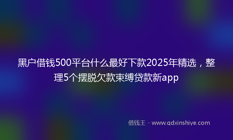 黑户借钱500平台什么最好下款2025年精选，整理5个摆脱欠款束缚贷款新app