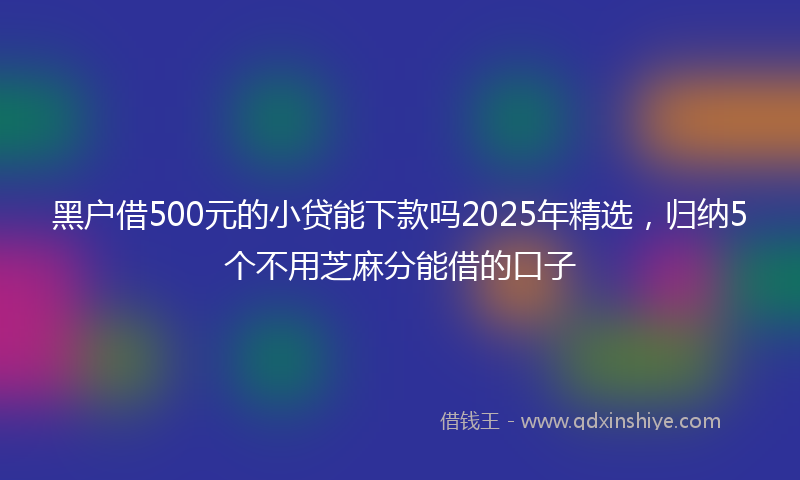 黑户借500元的小贷能下款吗2025年精选，归纳5个不用芝麻分能借的口子