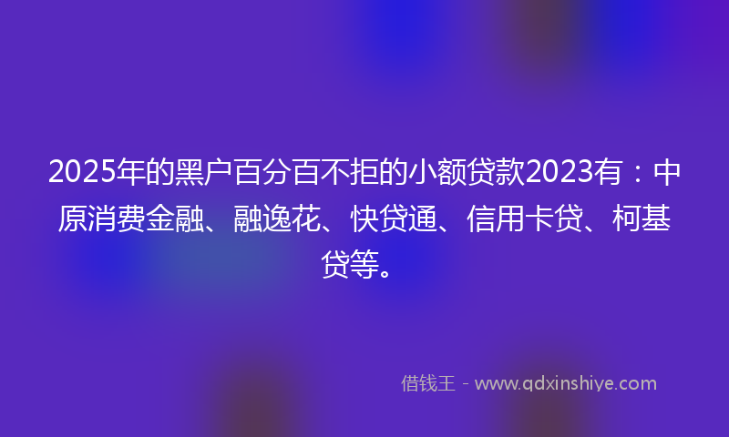 2025年的黑户百分百不拒的小额贷款2023有：中原消费金融、融逸花、快贷通、信用卡贷、柯基贷等。