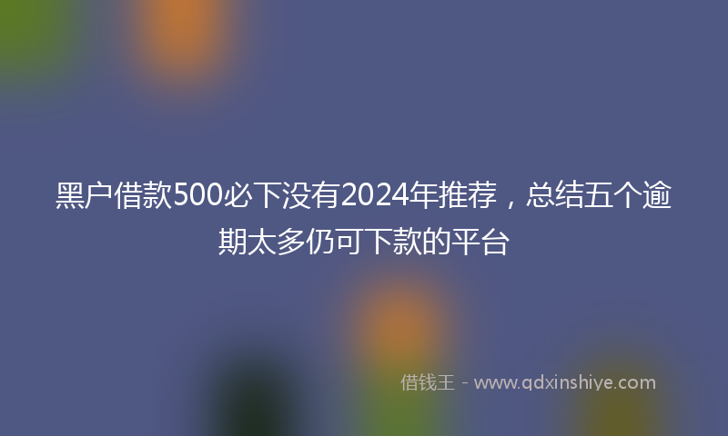 黑户借款500必下没有2024年推荐，总结五个逾期太多仍可下款的平台