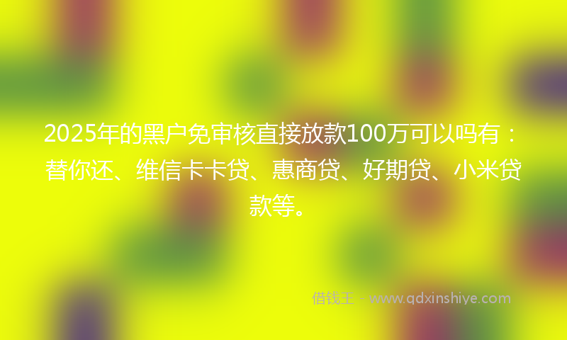 2025年的黑户免审核直接放款100万可以吗有：替你还、维信卡卡贷、惠商贷、好期贷、小米贷款等。