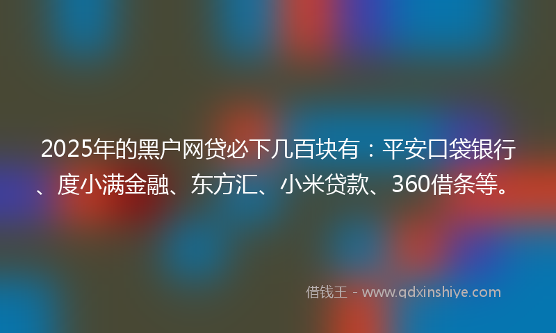 2025年的黑户网贷必下几百块有：平安口袋银行、度小满金融、东方汇、小米贷款、360借条等。