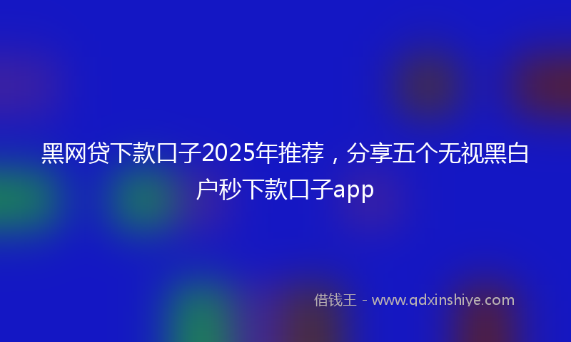 黑网贷下款口子2025年推荐，分享五个无视黑白户秒下款口子app