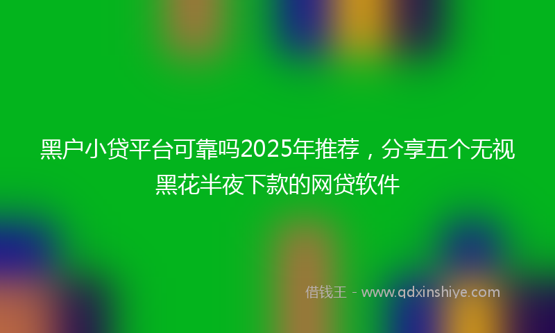黑户小贷平台可靠吗2025年推荐，分享五个无视黑花半夜下款的网贷软件
