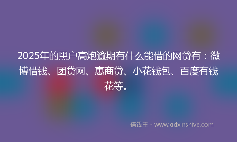 2025年的黑户高炮逾期有什么能借的网贷有：微博借钱、团贷网、惠商贷、小花钱包、百度有钱花等。
