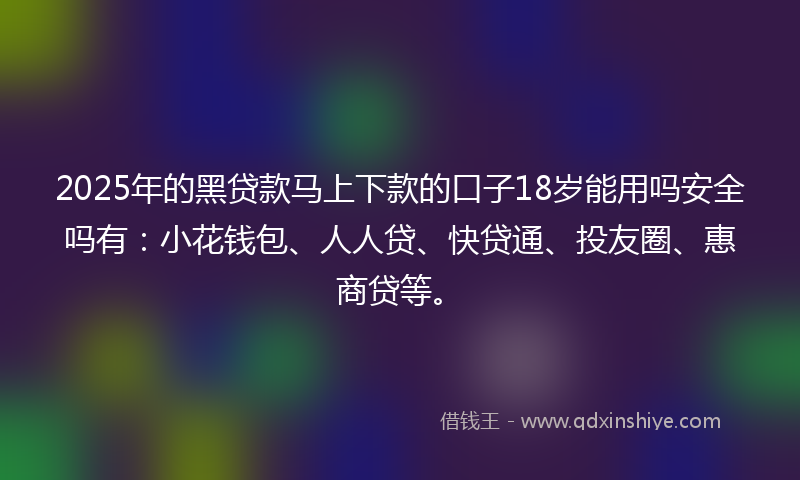2025年的黑贷款马上下款的口子18岁能用吗安全吗有：小花钱包、人人贷、快贷通、投友圈、惠商贷等。