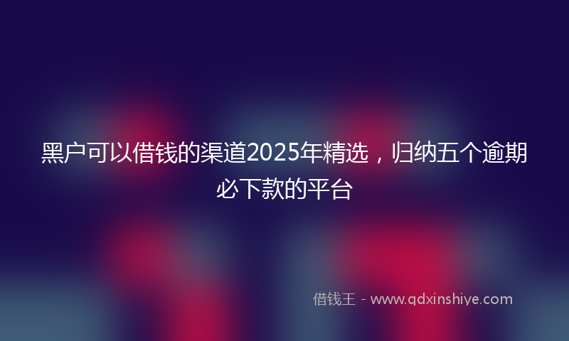 黑户可以借钱的渠道2025年精选，归纳五个逾期必下款的平台