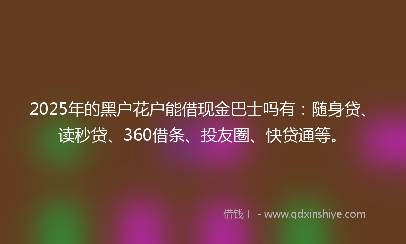 2025年的黑户花户能借现金巴士吗有：随身贷、读秒贷、360借条、投友圈、快贷通等。