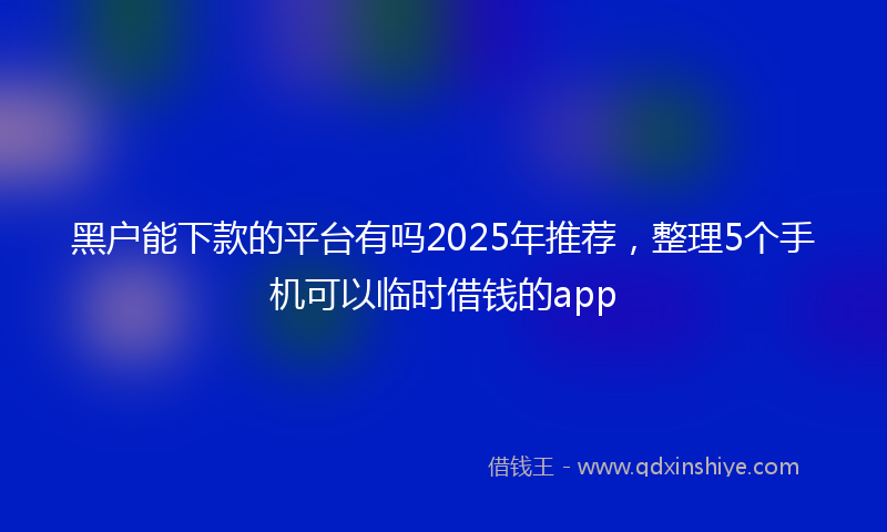 黑户能下款的平台有吗2025年推荐，整理5个手机可以临时借钱的app