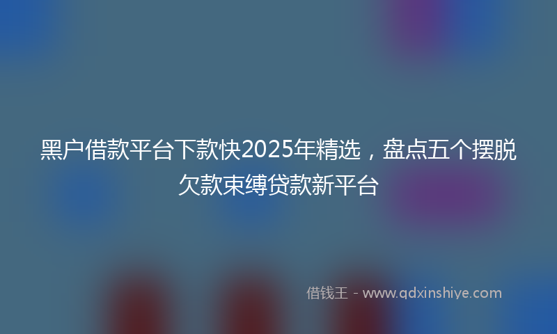 黑户借款平台下款快2025年精选，盘点五个摆脱欠款束缚贷款新平台