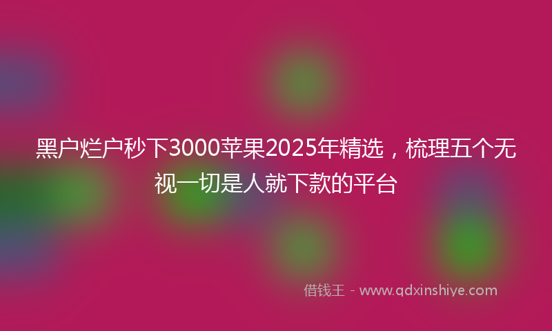 黑户烂户秒下3000苹果2025年精选，梳理五个无视一切是人就下款的平台
