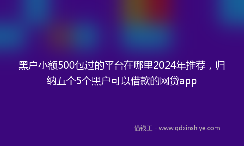 黑户小额500包过的平台在哪里2024年推荐，归纳五个5个黑户可以借款的网贷app