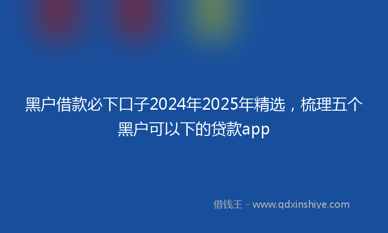 黑户借款必下口子2024年2025年精选，梳理五个黑户可以下的贷款app