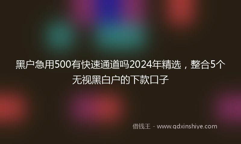 黑户急用500有快速通道吗2024年精选，整合5个无视黑白户的下款口子