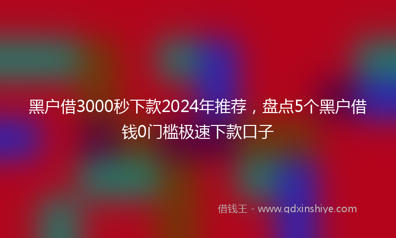 黑户借3000秒下款2024年推荐，盘点5个黑户借钱0门槛极速下款口子