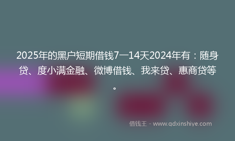 2025年的黑户短期借钱7一14天2024年有：随身贷、度小满金融、微博借钱、我来贷、惠商贷等。