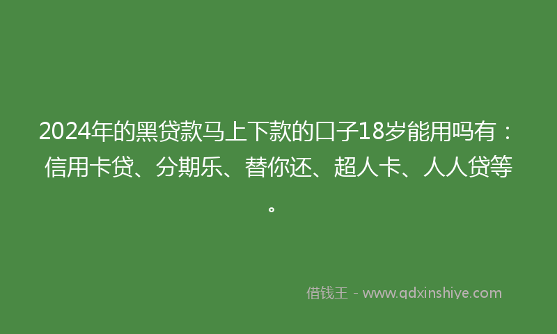 2024年的黑贷款马上下款的口子18岁能用吗有：信用卡贷、分期乐、替你还、超人卡、人人贷等。